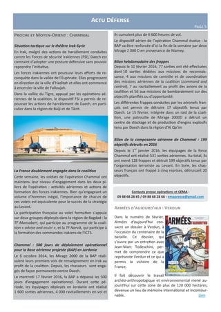 Actu Défense
Page 5
Contacts presse opérations et CEMA :
09 88 68 28 65 / 09 88 68 28 66 - emapresse@gmail.com
Armées d’aujourd’hui : Verdun
Dans le numéro de février,
Armées d'aujourd'hui con-
sacre un dossier à Verdun, à
l'occasion du centenaire de la
bataille. Ce dossier, qui
s'ouvre par un entretien avec
Jean-Marc Todeschini, per-
met de comprendre ce que
représente Verdun et ce qui a
permis la victoire de la
France.
Il fait découvrir le travail
archéo-anthropologique et environnemental mené au-
jourd'hui sur cette zone de plus de 120 000 hectares,
devenue un lieu de mémoire international et incontour-
nable. Lien
Proche et Moyen-Orient : Chammal
Situation tactique sur le théâtre Irak-Syrie
En Irak, malgré des actions de harcèlement conduites
contre les Forces de sécurité irakiennes (FSI), Daech est
contraint d’adopter une posture défensive sans pouvoir
reprendre l’initiative.
Les forces irakiennes ont poursuivi leurs efforts de re-
conquête dans la vallée de l’Euphrate. Elles progressent
en direction de la ville d’Haditah et elles ont commencé
à encercler la ville de Falloujah.
Dans la vallée du Tigre, appuyé par les opérations aé-
riennes de la coalition, le dispositif FSI a permis de re-
pousser les actions de harcèlement de Daech, en parti-
culier dans la région de Baïji et de Tikrit.
La France doublement engagée dans la coalition
Cette semaine, les soldats de l’opération Chammal ont
maintenu leur niveau d’engagement dans les deux pi-
liers de l’opération : activités aériennes et actions de
formation des forces irakiennes. Bien qu’engageant un
volume d’hommes inégal, l’importance de chacun de
ces volets est équivalente pour le succès de la stratégie
au Levant.
La participation française au volet formation s’appuie
sur deux groupes déployés dans la région de Bagdad : la
TF Monsabert, qui participe au programme de la coali-
tion « advise and assist », et la TF Narvik, qui participe à
la formation des commandos irakiens de l’ICTS.
Chammal : 500 jours de déploiement opérationnel
pour la Base aérienne projetée (BAP) en Jordanie
Le 6 octobre 2014, les Mirage 2000 de la BAP réali-
saient leurs premiers vols de renseignement en Irak au
profit de la coalition. Depuis, les chasseurs sont enga-
gés de façon permanente contre Daech.
Le mercredi 17 février 2016, la BAP a dépassé les 500
jours d’engagement opérationnel. Durant cette pé-
riode, les équipages déployés en Jordanie ont réalisé
1 600 sorties aériennes, 4 000 ravitaillements en vol et
ils cumulent plus de 6 600 heures de vol.
Le dispositif aérien de l’opération Chammal évolue : la
BAP va être renforcée d’ici la fin de la semaine par deux
Mirage 2 000 D en provenance de Niamey.
Bilan hebdomadaire des frappes
Depuis le 10 février 2016, 77 sorties ont été effectuées
dont 10 sorties dédiées aux missions de reconnais-
sance, 4 aux missions de contrôle et de coordination
des missions aériennes de la coalition (command and
control), 7 au ravitaillement au profit des avions de la
coalition et 56 aux missions de bombardement sur des
objectifs planifiés ou d’opportunité.
Les différentes frappes conduites par les aéronefs fran-
çais ont permis de détruire 17 objectifs tenus par
Daech. Le 15 février, intégrée dans un raid de la coali-
tion, une patrouille de Mirage 2000D a détruit un
centre de stockage et de production d’engins explosifs
tenu par Daech dans la région d’Al Qa’im
Bilan de la composante aérienne de Chammal : 199
objectifs détruits en 2016
Depuis le 1er
janvier 2016, les équipages de la force
Chammal ont réalisé 531 sorties aériennes. Au total, ils
ont mené 128 frappes et détruit 199 objectifs tenus par
l’organisation terroriste au Levant. En Syrie, les chas-
seurs français ont frappé à cinq reprises, détruisant 20
objectifs.
 