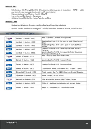 Mardi 1er mars
- Entretien avec MM. Thierry ZIG et Willy GALLAS, présentation du projet de l’association « REACH » créée
pour permettre aux joueurs professionnels inactifs de s’entraîner.
- Déjeuner de travail avec Madame Yannick SOUVRE
- Intervention sur l’Eurobasket – Olympiades
- Soirée du Conseil Général des Hautes Pyrénées au Sénat
Mercredi 2 mars
- Déplacement à Valence : Entretien avec Mme Stéphanie Pioger Vice-présidente
- Réunion avec les membres de la délégation Territoires, bilan de la mandature 2012/16, suivie d’un dîner
Vendredi 19 février à 02h00
NBA : Cleveland Cavaliers / Chicago Bulls
Vendredi 19 février à 13h00
Leaders Cup Pro A 2016. 1er quart de finale :Villeurbanne /
Dijon.
Vendredi 19 février à 15h00
Leaders Cup Pro A 2016 : 2ème quart de finale. Le Mans /
Chalon.
Vendredi 19 février à 18h00
Leaders Cup Pro A 2016 : 3ème quart de finale. Monaco /
Nanterre.
Vendredi 19 février à 02h00
Leaders Cup Pro A 2016. 4ème quart de finale. Gravelines-
Dunkerque / Strasbourg. A
Samedi 20 février à 01h30
NBA : Brooklyn Nets - New York Knicks
Samedi 20 février à 18h30 Leaders Cup Pro A 2016: 1ère demi-finale
Samedi 20 février à 20h30 Leaders Cup Pro A 2016: 2ème demi-finale
Samedi 20 février à 22h30 Qualifications Basket Euro féminin 2017 : Croatie / France
Dimanche 21 février à 14h30 Finale Leaders Cup Pro B 2016: Bourg en Bresse / Boulazac
Dimanche 21 février à 17h00 Finale Leaders Cup Pro A 2016
Mercredi 24 février à 01h00 NBA: Washington Wizards / New Orleans Pelican
Vendredi 26 février à 20h30 PROA J21: Le Mans Sarthe Basket / AS Monaco Basket
Samedi 27 février à 18h00 PROA J21: Limoges CSP / Elan Chalon/Saône
 