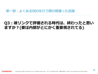 Copyright©2007-2016 Nyle Inc. All Rights Reserved. Tel：03-6409-6766 お問い合わせ：http://ml.seohacks.net/semnarpdfConfidential
第二部：サイトタイプ別の役割
【前提】
サイトタイプによってSEOの考え方は変わり
ます。
このサイトがどのような役割を持ったサイト
なのかを見失うと、効果的なSEOの取組みは
行うことができません。
31
 
