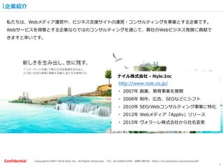 Copyright©2007-2016 Nyle Inc. All Rights Reserved. Tel：03-6409-6766 お問い合わせ：http://ml.seohacks.net/semnarpdfConfidential
企業紹介
4
私たちは、Webメディア運営や、ビジネス支援サイトの運営・コンサルティングを事業とする企業です。
Webサービスを得意とする企業ならではのコンサルティングを通じて、貴社のWebビジネス発展に貢献で
きますと幸いです。
ナイル株式会社 - Nyle.Inc
http://www.nyle.co.jp/
・ 2007年 創業、教育事業を展開
・ 2008年 制作、広告、SEOなどにシフト
・ 2010年 SEO/Webコンサルティング事業に特化
・ 2012年 Webメディア「Appliv」リリース
・ 2015年 ヴォラーレ株式会社から社名変更
 