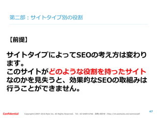 Copyright©2007-2016 Nyle Inc. All Rights Reserved. Tel：03-6409-6766 お問い合わせ：http://ml.seohacks.net/semnarpdfConfidential
第二部：SEOの取組みケーススタディ
～失敗事例と成功事例～
【概要】
広告で収益をあげるメディアサイトを立ち上げよう
と思います。女性をターゲットとして美容や健康、
恋愛などのコラムを執筆していきます。
47
 