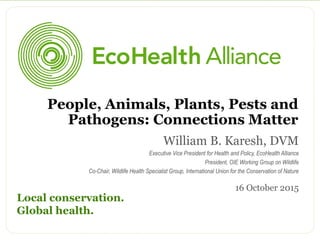 William B. Karesh, DVM
Executive Vice President for Health and Policy, EcoHealth Alliance
President, OIE Working Group on Wildlife
Co-Chair, Wildlife Health Specialist Group, International Union for the Conservation of Nature
16 October 2015
Local conservation.
Global health.
People, Animals, Plants, Pests and
Pathogens: Connections Matter
 