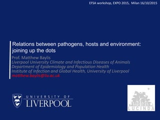 Relations between pathogens, hosts and environment:
joining up the dots
Prof. Matthew Baylis
Liverpool University Climate and Infectious Diseases of Animals
Department of Epidemiology and Population Health
Institute of Infection and Global Health, University of Liverpool
matthew.baylis@liv.ac.uk
EFSA workshop, EXPO 2015, Milan 16/10/2015
 