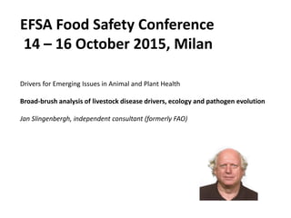 EFSA Food Safety Conference
14 – 16 October 2015, Milan
Drivers for Emerging Issues in Animal and Plant Health
Broad-brush analysis of livestock disease drivers, ecology and pathogen evolution
Jan Slingenbergh, independent consultant (formerly FAO)
 