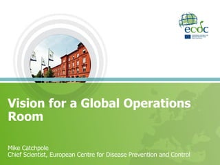 Vision for a Global Operations
Room
Mike Catchpole
Chief Scientist, European Centre for Disease Prevention and Control
 