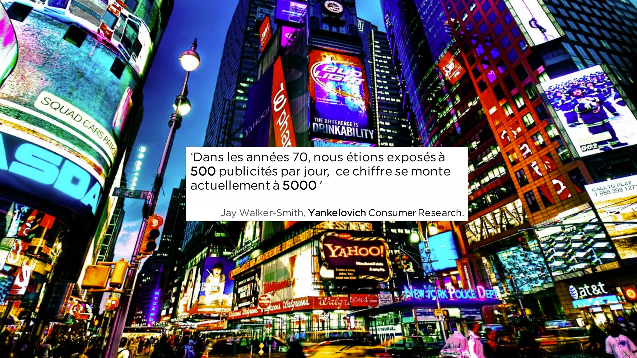 ‘Dans les années 70, nous étions exposésà
500 publicités par jour, ce chiffre se monte
actuellement à 5000 '
Jay Walker-Smith, Yankelovich ConsumerResearch.
 