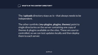 The /uploads directory stays as-is—that always needs to be
independent.
The other symlinks (mu-plugins, plugins, themes) point to
single directories on the server containing one copy of
themes & plugins available on the sites. These are source-
controlled, so we can test updates locally and then deploy
them to each server.
WHAT’S IN THE CONTENT DIRECTORY?
@cliffseal
 
