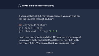 If you use the GitHub mirror as a remote, you can wait on
the tag to come through and run:
cd /my/wp/directory
git fetch --tags
git checkout -f tags/4.3.1
...and now everyone is updated. Alternatively, you can push
to a remote that checks itself out (like you might do with
the content dir). You can roll back versions easily, too.
WHAT’S IN THE WP DIRECTORY? (CONT.)
@cliffseal
 