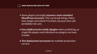 WHAT SHOULD WE LOOK OUT FOR?
• Some plugins (wrongly) assume a more standard
WordPress structure. This can break things. Patch
their plugin and submit it to them, because they will
(probably) not care.
• Use subdirectories inside /plugins when symlinking, as
single file plugins and individual mu-plugins can have
trouble.
• Test deployment processes for multiple production
servers.
@cliffseal
 