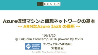 Azure仮想マシンと仮想ネットワークの基本
～ ARMなAzure IaaS の勘所 ～
アイティデザイン株式会社
知北直宏
Copyright 2016 ITdesign Corporation , All Rights Reserved
‘16/2/20
@ Fukuoka ComCamp 2016 powerd by MVPs
 