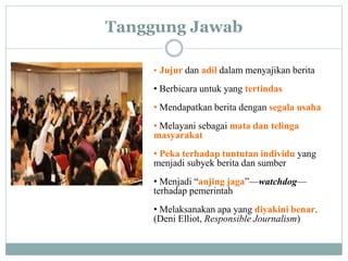 Tanggung Jawab
• Jujur dan adil dalam menyajikan berita
• Berbicara untuk yang tertindas
• Mendapatkan berita dengan segala usaha
• Melayani sebagai mata dan telinga
masyarakat
• Peka terhadap tuntutan individu yang
menjadi subyek berita dan sumber
• Menjadi “anjing jaga”—watchdog—
terhadap pemerintah
• Melaksanakan apa yang diyakini benar.
(Deni Elliot, Responsible Journalism)
 