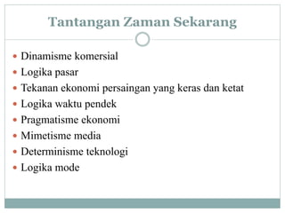 Tantangan Zaman Sekarang
 Dinamisme komersial
 Logika pasar
 Tekanan ekonomi persaingan yang keras dan ketat
 Logika waktu pendek
 Pragmatisme ekonomi
 Mimetisme media
 Determinisme teknologi
 Logika mode
 