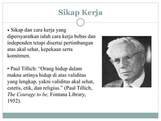 Sikap Kerja
• Sikap dan cara kerja yang
dipersyaratkan ialah cara kerja bebas dan
independen tetapi disertai pertimbangan
atas akal sehat, kepekaan serta
komitmen.
• Paul Tillich: “Orang hidup dalam
makna artinya hidup di atas validitas
yang lengkap, yakni validitas akal sehat,
estetis, etik, dan religius.” (Paul Tillich,
The Courage to be, Fontana Library,
1952).
 