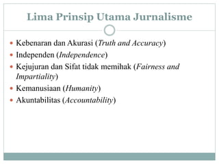 Lima Prinsip Utama Jurnalisme
 Kebenaran dan Akurasi (Truth and Accuracy)
 Independen (Independence)
 Kejujuran dan Sifat tidak memihak (Fairness and
Impartiality)
 Kemanusiaan (Humanity)
 Akuntabilitas (Accountability)
 