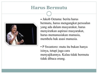 Harus Bermutu
• Jakob Oetama: berita harus
bermutu, harus mengangkat persoalan
yang ada dalam masyarakat, harus
menyiratkan aspirasi masyarakat,
harus memanusiakan manusia,
membela hak asasi manusia.
• P Swantoro: mutu itu bukan hanya
isinya, tetapi juga cara
menyajikannya. Kalau tidak bermutu
tidak dibaca orang.
 