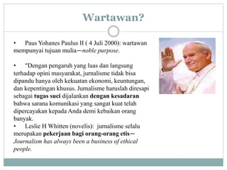 Wartawan?
• Paus Yohanes Paulus II ( 4 Juli 2000): wartawan
mempunyai tujuan mulia—noble purpose.
• “Dengan pengaruh yang luas dan langsung
terhadap opini masyarakat, jurnalisme tidak bisa
dipandu hanya oleh kekuatan ekonomi, keuntungan,
dan kepentingan khusus. Jurnalisme haruslah diresapi
sebagai tugas suci dijalankan dengan kesadaran
bahwa sarana komunikasi yang sangat kuat telah
dipercayakan kepada Anda demi kebaikan orang
banyak.
• Leslie H Whitten (novelis): jurnalisme selalu
merupakan pekerjaan bagi orang-orang etis—
Journalism has always been a business of ethical
people.
 