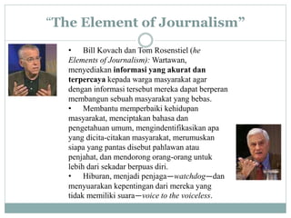 “The Element of Journalism”
• Bill Kovach dan Tom Rosenstiel (he
Elements of Journalism): Wartawan,
menyediakan informasi yang akurat dan
terpercaya kepada warga masyarakat agar
dengan informasi tersebut mereka dapat berperan
membangun sebuah masyarakat yang bebas.
• Membantu memperbaiki kehidupan
masyarakat, menciptakan bahasa dan
pengetahuan umum, mengindentifikasikan apa
yang dicita-citakan masyarakat, merumuskan
siapa yang pantas disebut pahlawan atau
penjahat, dan mendorong orang-orang untuk
lebih dari sekadar berpuas diri.
• Hiburan, menjadi penjaga—watchdog—dan
menyuarakan kepentingan dari mereka yang
tidak memiliki suara—voice to the voiceless.
 