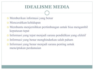 IDEALISME MEDIA
 Memberikan informasi yang benar
 Mencerahkan kehidupan
 Membantu menjernihkan pertimbangan untuk bisa mengambil
keputusan tepat
 Informasi yang tepat menjadi sarana pendidikan yang efektif
 Informasi yang benar menghindarkan salah paham
 Informasi yang benar menjadi sarana penting untuk
menciptakan perdamaian
 