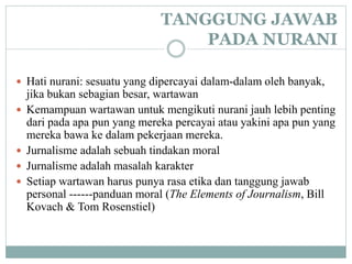 TANGGUNG JAWAB
PADA NURANI
 Hati nurani: sesuatu yang dipercayai dalam-dalam oleh banyak,
jika bukan sebagian besar, wartawan
 Kemampuan wartawan untuk mengikuti nurani jauh lebih penting
dari pada apa pun yang mereka percayai atau yakini apa pun yang
mereka bawa ke dalam pekerjaan mereka.
 Jurnalisme adalah sebuah tindakan moral
 Jurnalisme adalah masalah karakter
 Setiap wartawan harus punya rasa etika dan tanggung jawab
personal ------panduan moral (The Elements of Journalism, Bill
Kovach & Tom Rosenstiel)
 