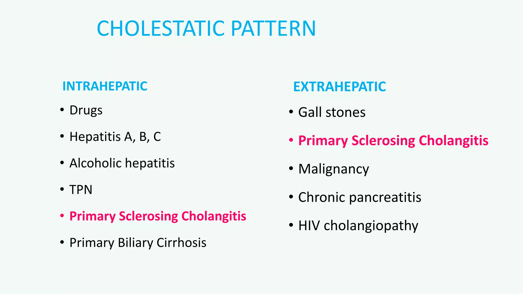 CHOLESTATIC PATTERN
INTRAHEPATIC
• Drugs
• Hepatitis A, B, C
• Alcoholic hepatitis
• TPN
• Primary Sclerosing Cholangitis
• Primary Biliary Cirrhosis
EXTRAHEPATIC
• Gall stones
• Primary Sclerosing Cholangitis
• Malignancy
• Chronic pancreatitis
• HIV cholangiopathy
 