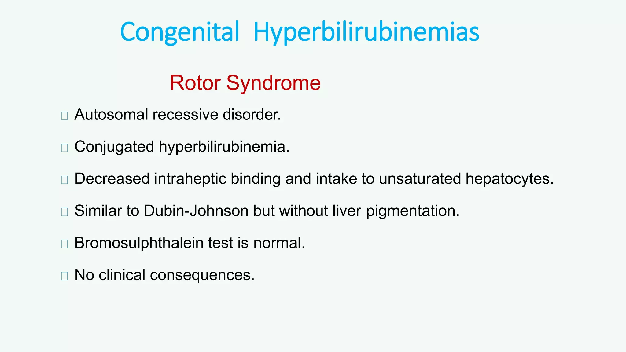 Congenital Hyperbilirubinemias
Rotor Syndrome
Autosomal recessive disorder.
Conjugated hyperbilirubinemia.
Decreased intraheptic binding and intake to unsaturated hepatocytes.
Similar to Dubin-Johnson but without liver pigmentation.
Bromosulphthalein test is normal.
No clinical consequences.
 