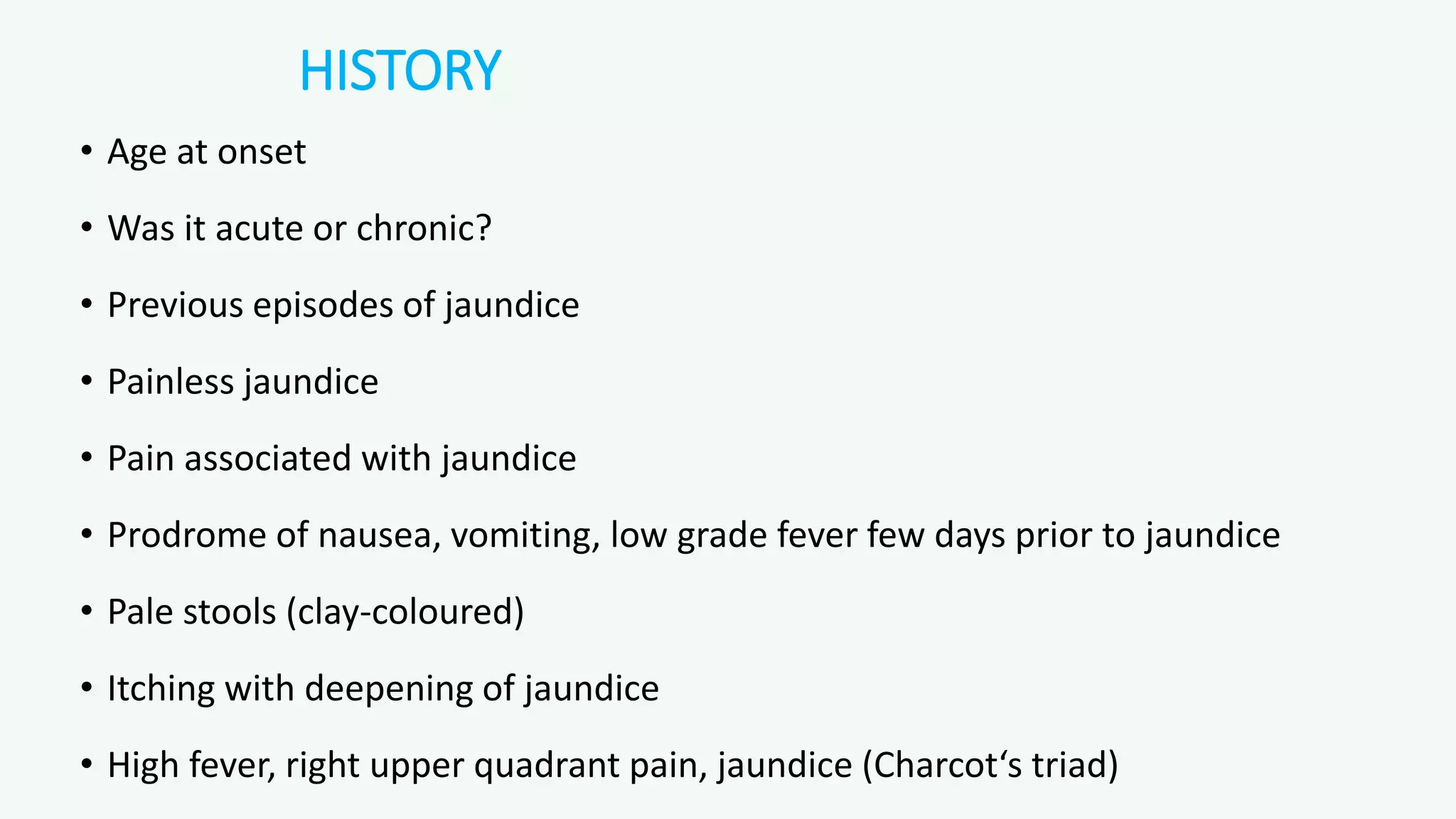HISTORY
• Age at onset
• Was it acute or chronic?
• Previous episodes of jaundice
• Painless jaundice
• Pain associated with jaundice
• Prodrome of nausea, vomiting, low grade fever few days prior to jaundice
• Pale stools (clay-coloured)
• Itching with deepening of jaundice
• High fever, right upper quadrant pain, jaundice (Charcot‘s triad)
 