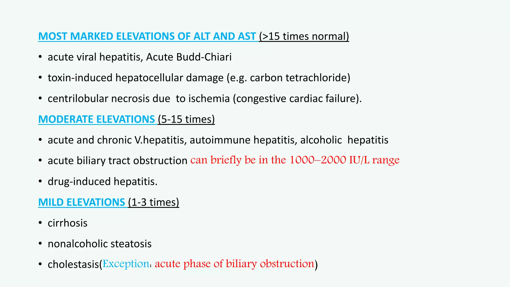 MOST MARKED ELEVATIONS OF ALT AND AST (>15 times normal)
• acute viral hepatitis, Acute Budd-Chiari
• toxin-induced hepatocellular damage (e.g. carbon tetrachloride)
• centrilobular necrosis due to ischemia (congestive cardiac failure).
MODERATE ELEVATIONS (5-15 times)
• acute and chronic V.hepatitis, autoimmune hepatitis, alcoholic hepatitis
• acute biliary tract obstruction can briefly be in the 1000–2000 IU/L range
• drug-induced hepatitis.
MILD ELEVATIONS (1-3 times)
• cirrhosis
• nonalcoholic steatosis
• cholestasis(Exception: acute phase of biliary obstruction)
 
