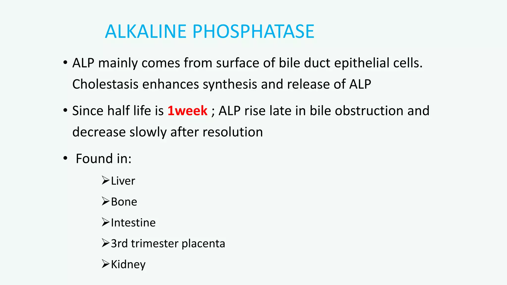 ALKALINE PHOSPHATASE
• ALP mainly comes from surface of bile duct epithelial cells.
Cholestasis enhances synthesis and release of ALP
• Since half life is 1week ; ALP rise late in bile obstruction and
decrease slowly after resolution
• Found in:
Liver
Bone
Intestine
3rd trimester placenta
Kidney
 