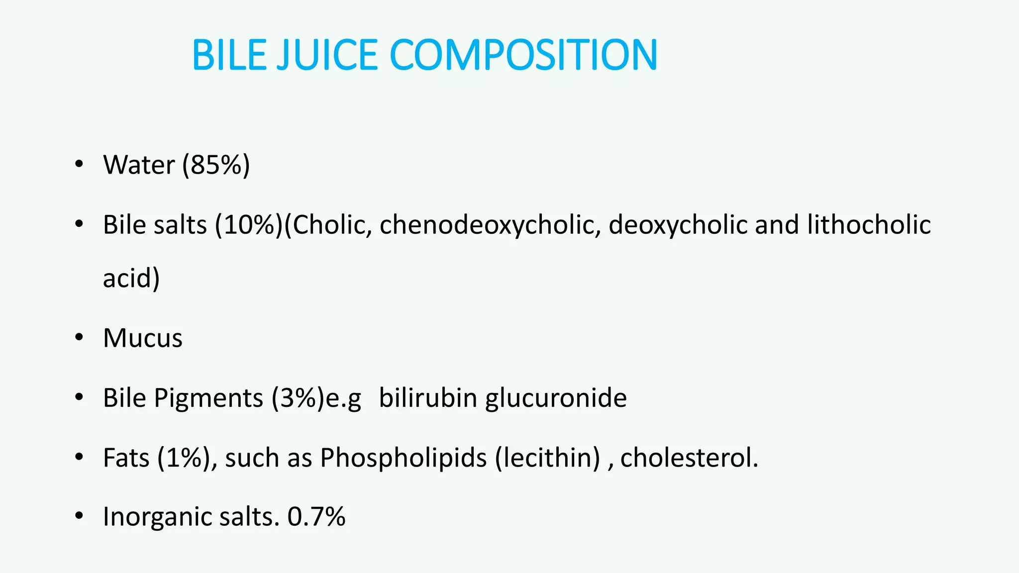 BILE JUICE COMPOSITION
• Water (85%)
• Bile salts (10%)(Cholic, chenodeoxycholic, deoxycholic and lithocholic
acid)
• Mucus
• Bile Pigments (3%)e.g bilirubin glucuronide
• Fats (1%), such as Phospholipids (lecithin) , cholesterol.
• Inorganic salts. 0.7%
 