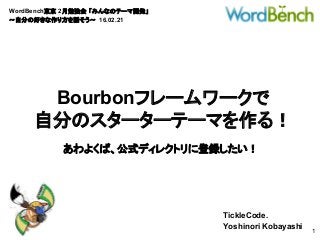 WordBench東京 2月勉強会 「みんなのテーマ開発」
〜自分の好きな作り方を話そう〜 16.02.21
TickleCode.
Yoshinori Kobayashi
1
Bourbonフレームワークで
自分のスターターテーマを作る！
あわよくば、公式ディレクトリに登録したい！
 