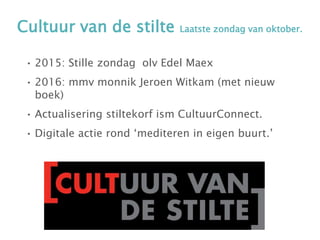 Cultuur van de stilte Laatste zondag van oktober.
• 2015: Stille zondag olv Edel Maex
• 2016: mmv monnik Jeroen Witkam (met nieuw
boek)
• Actualisering stiltekorf ism CultuurConnect.
• Digitale actie rond ‘mediteren in eigen buurt.’
 