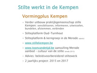 Stilte werkt in de Kempen
Vormingplus Kempen
• Verder uitbouw praktijkgemeenschap stille
Kempen: sensibiliseren, informeren, uitwisselen,
bundelen, afstemmen, verbinden
• Stilteplatform Oud-Turnhout
• Stilteplatform & kerngroep in de Merode (advies)
• www.stillekempen.be
• www.toonvandetijd.be aanvulling Merode
aanbod – cultuur van de stilte (einde 2015)
• Advies: beleidsvoorbereidend stiltewerk
• 2 jaarlijks project: 2015 en 2017
 
