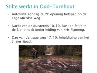 Stilte werkt in Oud-Turnhout
• Autoluwe zondag 20/9: opening fietspad op de
Lage Mierdse Weg
• Nacht van de duisternis 10/10. Rust en Stilte in
de Bibliotheek onder leiding van Kris Flameng.
• Dag van de trage weg 17/10: Inhuldiging van het
Sijsjesrijpad.
 