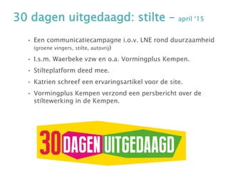 30 dagen uitgedaagd: stilte – april ‘15
• Een communicatiecampagne i.o.v. LNE rond duurzaamheid
(groene vingers, stilte, autovrij)
• I.s.m. Waerbeke vzw en o.a. Vormingplus Kempen.
• Stilteplatform deed mee.
• Katrien schreef een ervaringsartikel voor de site.
• Vormingplus Kempen verzond een persbericht over de
stiltewerking in de Kempen.
 