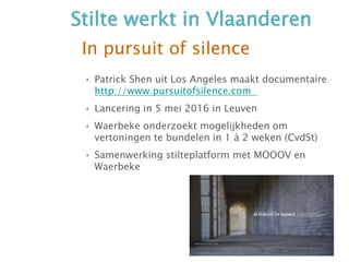 In pursuit of silence
• Patrick Shen uit Los Angeles maakt documentaire
http://www.pursuitofsilence.com
• Lancering in 5 mei 2016 in Leuven
• Waerbeke onderzoekt mogelijkheden om
vertoningen te bundelen in 1 à 2 weken (CvdSt)
• Samenwerking stilteplatform met MOOOV en
Waerbeke
Stilte werkt in Vlaanderen
 