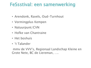FeSsstival: een samenwerking
• Arendonk, Ravels, Oud-Turnhout
• Vormingplus Kempen
• Natuurpunt/CVN
• Hofke van Chantraine
• Het boshuis
• ‘t Talander
mmv de VVV’s, Regionaal Landschap Kleine en
Grote Nete, BC de Liereman, ….
 