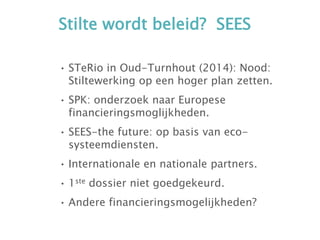 Stilte wordt beleid? SEES
• STeRio in Oud-Turnhout (2014): Nood:
Stiltewerking op een hoger plan zetten.
• SPK: onderzoek naar Europese
financieringsmoglijkheden.
• SEES-the future: op basis van eco-
systeemdiensten.
• Internationale en nationale partners.
• 1ste dossier niet goedgekeurd.
• Andere financieringsmogelijkheden?
 