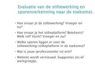 Evaluatie van de stiltewerking en
sporenverkenning naar de toekomst.
• Hoe ervaar je de stiltewerking? Vroeger en
nu?
• Hoe ervaar je het stilteplatform? Betekenis?
Welk rol? Vorm? Vroeger en nu?
• Welke sporen liggen er voor de
stiltewerking/stilteplatform in de toekomst?
• Wat is jouw (professionele) rol erin?
• Website wordt vernieuwd. Suggesties en/of
werkgroepje.
 