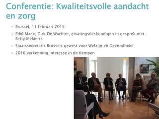 Conferentie: Kwaliteitsvolle aandacht
en zorg
• Brussel, 11 februari 2015
• Edel Maex, Dirk De Wachter, ervaringsdeskundigen in gesprek met
Betty Melaerts
• Staatssecretaris Brussels gewest voor Welzijn en Gezondheid
• 2016 verkenning interesse in de Kempen
 