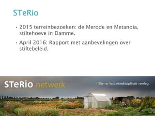STeRio
• 2015 terreinbezoeken: de Merode en Metanoia,
stiltehoeve in Damme.
• April 2016: Rapport met aanbevelingen over
stiltebeleid.
 