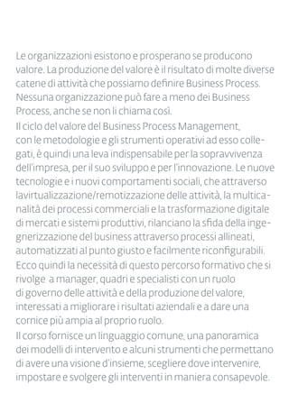 Le organizzazioni esistono e prosperano se producono
valore. La produzione del valore è il risultato di molte diverse
catene di attivitàchepossiamodefinireBusinessProcess.
Nessunaorganizzazione può fare a meno dei Business
Process, anche se non li chiama così.
Il ciclo del valore del Business Process Management,
con le metodologie e gli strumenti operativi ad esso colle-
gati, è quindi una leva indispensabile per la sopravvivenza
dell’impresa, per il suo sviluppo e per l’innovazione. Le nuove
tecnologie e i nuovi comportamenti sociali, che attraverso
lavirtualizzazione/remotizzazione delle attività, la multica-
nalità dei processi commerciali e la trasformazione digitale
di mercati e sistemi produttivi, rilanciano la sfida della inge-
gnerizzazione del business attraverso processi allineati,
automatizzati al punto giusto e facilmente riconfigurabili.
Ecco quindi la necessità di questo percorso formativo che si
rivolge a manager, quadri e specialisti con un ruolo
di governo delle attività e della produzione del valore,
interessati a migliorare i risultati aziendali e a dare una
cornice più ampia al proprio ruolo.
Il corso fornisce un linguaggio comune, una panoramica
dei modelli di intervento e alcuni strumenti che permettano
di avere una visione d’insieme, scegliere dove intervenire,
impostare e svolgere gli interventi in maniera consapevole.
 
