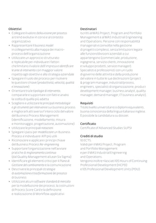 Obiettivi
◆◆ Collegare il valore della visione per processi
ai trend evolutivi in corso e al contesto
organizzativo
◆◆ Rappresentare il business model
in collegamento alla mappa dei macro-
processi dell’organizzazione
◆◆ Utilizzare un approccio strutturato
e replicabile per individuare i fattori
che limitano il valore dell’impresa e identificare
le aree di intervento con maggior valore
rispetto agli obiettivi e alla strategia aziendale
◆◆ Spiegare il ruolo dei processi per risolvere
le questioni chiave (produttività, velocità, qualità
e innovazione)
◆◆ Orientare tra le tipologie di intervento,
compararle e supportare con fatti e analisi
la scelta di quella più adatta
◆◆ Scegliere e utilizzare le principali metodologie
e gli strumenti per intervenire sui business process
e migliorarli attraverso l’intero ciclo del valore
del Business Process Management
(identificazione, modellamento, misura
e monitoraggio, progettazione, automazione)
◆◆ Utilizzare le principali notazioni
◆◆ Spiegare i passi per modellizzare un Business
Process e individuare i KPI più utili
◆◆ Riconoscere e applicare i principi chiave
del Business Process Re-engineering
◆◆ Supportare l’organizzazione nell’avviare
pratiche di miglioramento continuo
(dal Quality Management al Lean Six Sigma)
◆◆ Identificare gli elementi critici per il Piano di
Gestione del cambiamento e la comunicazione
◆◆ 	Descrivere le principali strategie
di automazione e trasformazione dei processi
di business
◆◆ 	Utilizzare alcuni software standard di mercato
per la modellazione dei processi, la costruzioni
di Process Score Card e la definizione
e realizzazione di Workflow applicativi
Destinatari
Iscritti al MAS Project, Program and Portfolio
Management e al MAS Industrial Engineering
and Operations. Persone con responsabilità
manageriali e coinvolte nella gestione
di progetti complessi, senza limitazioni legate
alle funzioni/divisioni aziendali a cui
appartengono (commerciale, produzione,
ingegneria, servizio clienti, innovazione
e sviluppo prodotti, service manager).
Specialisti e professionisti con un ruolo
di governo delle attività e della produzione
del valore in tutte le sue declinazioni (project
& program manager, industrial/process,
engineers, specialisti di organizzazione, product
development manager, business analyst, quality
manager, demand manager, IT business analyst).
Requisiti
Titolo livello universitario o diplomi equivalenti,
buona conoscenza della lingua italiana e inglese.
È possibile la candidatura su dossier.
Certificato
Certificate of Advanced Studies SUPSI
Crediti di studio
10 ECTS.
Validi per il MAS Project, Program
and Portfolio Management
e per il MAS Industrial Engineering
and Operations.
Vengono inoltre rilasciati 105 Hours of Continuing
Professional Development (HCPD)
e 105 Professional Development Units (PDU).
 