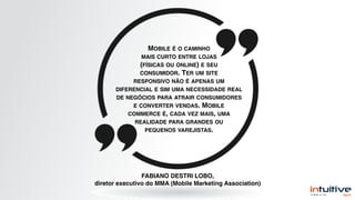 FABIANO DESTRI LOBO,
diretor executivo do MMA (Mobile Marketing Association)
MOBILE É O CAMINHO
MAIS CURTO ENTRE LOJAS
(FÍSICAS OU ONLINE) E SEU
CONSUMIDOR. TER UM SITE
RESPONSIVO NÃO É APENAS UM
DIFERENCIAL E SIM UMA NECESSIDADE REAL
DE NEGÓCIOS PARA ATRAIR CONSUMIDORES
E CONVERTER VENDAS. MOBILE
COMMERCE É, CADA VEZ MAIS, UMA
REALIDADE PARA GRANDES OU
PEQUENOS VAREJISTAS.
 