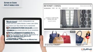 ESTUDO DE CASOS  
APPS X MOBILE SITES
RESULTADOS

A CONVERSÃO POR CELULAR
DOBROU

O FATURAMENTO CRESCEU 21%

E AS VENDAS POR CELULAR
CHEGARAM A 44%
“EM UM CELULAR, VOCÊ LITERALMENTE VIA
NOSSO SITE DE COMPUTADOR E HAVIA UMA SÉRIE
DE COISAS QUE NÃO ERAM MUITO AMIGÁVEIS
PARA UM CELULAR. TÍNHAMOS FUNCIONALIDADES
QUE NÃO TRABALHAVAM BEM EM TELAS SENSÍVEIS
A TOQUE (…) NENHUM DOS CAMPOS SE
AJUSTAVA AO TAMANHO. O BOTÃO 'ADICIONAR AO
CARRINHO' ERA MINÚSCULO” 

RICHARD COHENE - DIRETOR DE MARKETING
 