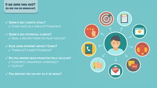O QUE SERVE PARA VOCÊ?
(OU NÃO CAIA EM ARMADILHA!)
QUEM É SEU CLIENTE ATUAL?

COMO VOCÊ FALA COM ELE? FUNCIONA?

QUEM É SEU POTENCIAL CLIENTE?

QUAL A MELHOR FORMA DE FALAR COM ELE?

ELES USAM INTERNET MÓVEL? COMO?

TRABALHO? LAZER? FACEBOOK?

DÁ PRA VENDER SEUS PRODUTOS PELO CELULAR?

CONFORTO, SEGURANÇA, CONFIANÇA?

CUSTOS?

FAZ SENTIDO TER UM APP OU É SÓ MODA?
 