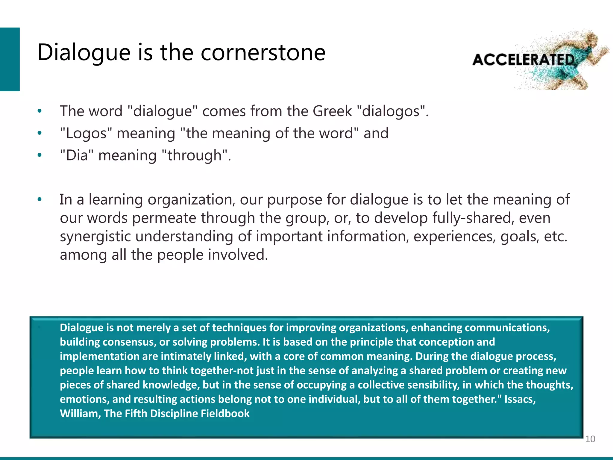 Dialogue is the cornerstone
• The word "dialogue" comes from the Greek "dialogos".
• "Logos" meaning "the meaning of the word" and
• "Dia" meaning "through".
• In a learning organization, our purpose for dialogue is to let the meaning of
our words permeate through the group, or, to develop fully-shared, even
synergistic understanding of important information, experiences, goals, etc.
among all the people involved.
10
• Dialogue is not merely a set of techniques for improving organizations, enhancing communications,
building consensus, or solving problems. It is based on the principle that conception and
implementation are intimately linked, with a core of common meaning. During the dialogue process,
people learn how to think together-not just in the sense of analyzing a shared problem or creating new
pieces of shared knowledge, but in the sense of occupying a collective sensibility, in which the thoughts,
emotions, and resulting actions belong not to one individual, but to all of them together." Issacs,
William, The Fifth Discipline Fieldbook
 