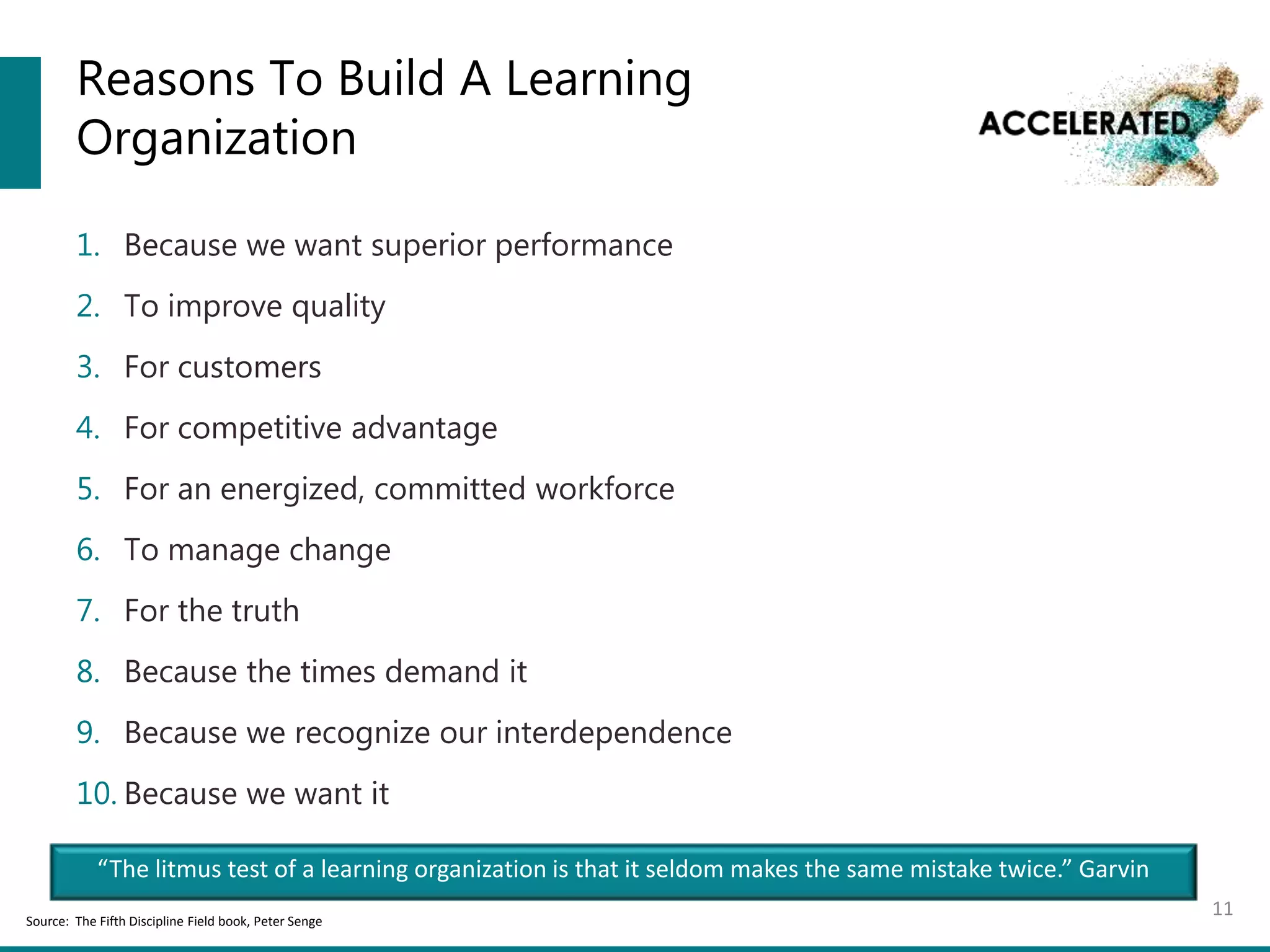 Reasons To Build A Learning
Organization
1. Because we want superior performance
2. To improve quality
3. For customers
4. For competitive advantage
5. For an energized, committed workforce
6. To manage change
7. For the truth
8. Because the times demand it
9. Because we recognize our interdependence
10. Because we want it
11Source: The Fifth Discipline Field book, Peter Senge
“The litmus test of a learning organization is that it seldom makes the same mistake twice.” Garvin
 