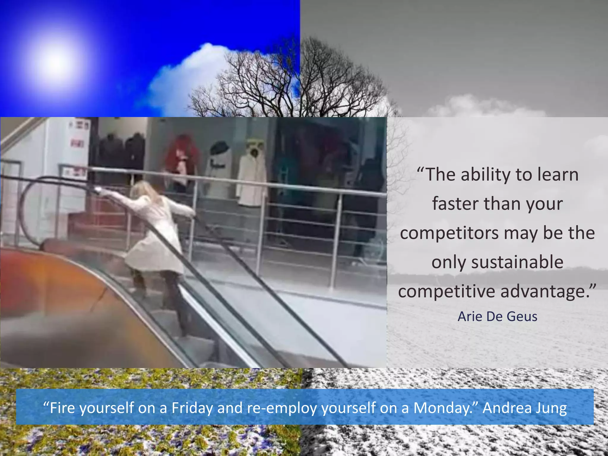 “The ability to learn
faster than your
competitors may be the
only sustainable
competitive advantage.”
Arie De Geus
“Fire yourself on a Friday and re-employ yourself on a Monday.” Andrea Jung
 
