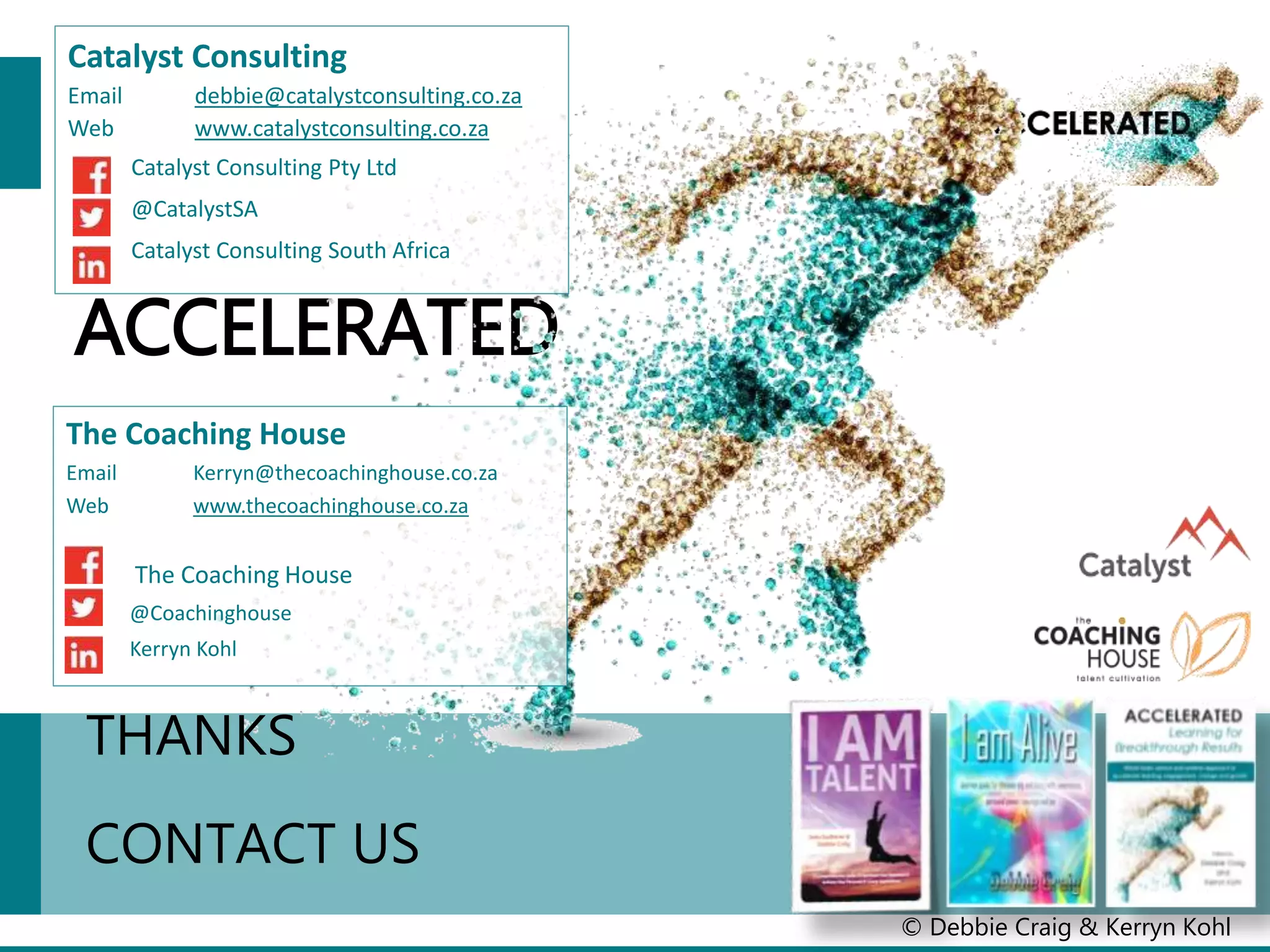 ACCELERATED
© Debbie Craig & Kerryn Kohl
THANKS
CONTACT US
Catalyst Consulting
Email debbie@catalystconsulting.co.za
Web www.catalystconsulting.co.za
Catalyst Consulting Pty Ltd
@CatalystSA
Catalyst Consulting South Africa
The Coaching House
Email Kerryn@thecoachinghouse.co.za
Web www.thecoachinghouse.co.za
The Coaching House
@Coachinghouse
Kerryn Kohl
 