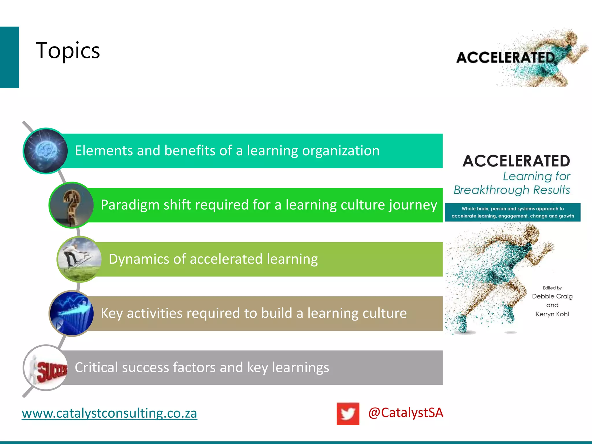 Topics
Elements and benefits of a learning organization
Paradigm shift required for a learning culture journey
Dynamics of accelerated learning
Key activities required to build a learning culture
Critical success factors and key learnings
www.catalystconsulting.co.za @CatalystSA
 